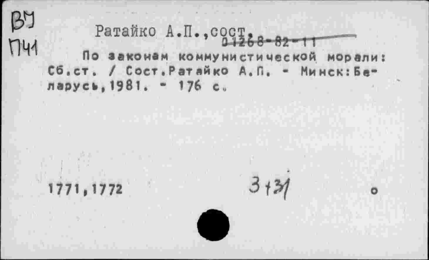 ﻿Ратайко А. П., с ост & е._.Я2_ 1 г_-
По законам коммунистической морали: Сб.ст. / Сост,Ратайко А.П, - Минск:Бе“ парусь, 1981. - 176 с.,
1771,1772

о